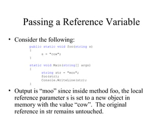 Passing a Reference Variable 
• Consider the following: 
public static void foo(string s) 
{ 
s = "cow"; 
} 
static void Main(string[] args) 
{ 
string str = "moo"; 
foo(str); 
Console.WriteLine(str); 
} 
• Output is “moo” since inside method foo, the local 
reference parameter s is set to a new object in 
memory with the value “cow”. The original 
reference in str remains untouched. 
 