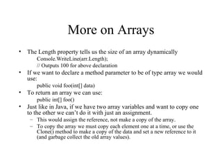 More on Arrays 
• The Length property tells us the size of an array dynamically 
Console.WriteLine(arr.Length); 
// Outputs 100 for above declaration 
• If we want to declare a method parameter to be of type array we would 
use: 
public void foo(int[] data) 
• To return an array we can use: 
public int[] foo() 
• Just like in Java, if we have two array variables and want to copy one 
to the other we can’t do it with just an assignment. 
– This would assign the reference, not make a copy of the array. 
– To copy the array we must copy each element one at a time, or use the 
Clone() method to make a copy of the data and set a new reference to it 
(and garbage collect the old array values). 
 
