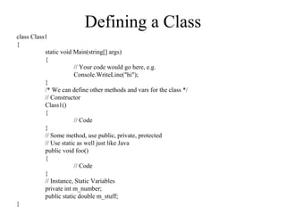 Defining a Class 
class Class1 
{ 
static void Main(string[] args) 
{ 
// Your code would go here, e.g. 
Console.WriteLine("hi"); 
}/ 
* We can define other methods and vars for the class */ 
// Constructor 
Class1() 
{ 
// Code 
}/ 
/ Some method, use public, private, protected 
// Use static as well just like Java 
public void foo() 
{ 
// Code 
}/ 
/ Instance, Static Variables 
private int m_number; 
public static double m_stuff; 
} 
 