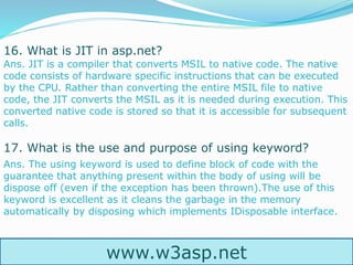 www.w3asp.net
16. What is JIT in asp.net?
Ans. JIT is a compiler that converts MSIL to native code. The native
code consists of hardware specific instructions that can be executed
by the CPU. Rather than converting the entire MSIL file to native
code, the JIT converts the MSIL as it is needed during execution. This
converted native code is stored so that it is accessible for subsequent
calls.
17. What is the use and purpose of using keyword?
Ans. The using keyword is used to define block of code with the
guarantee that anything present within the body of using will be
dispose off (even if the exception has been thrown).The use of this
keyword is excellent as it cleans the garbage in the memory
automatically by disposing which implements IDisposable interface.
 