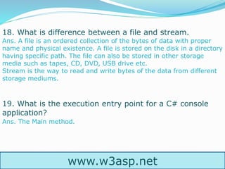 www.w3asp.net
18. What is difference between a file and stream.
19. What is the execution entry point for a C# console
application?
Ans. A file is an ordered collection of the bytes of data with proper
name and physical existence. A file is stored on the disk in a directory
having specific path. The file can also be stored in other storage
media such as tapes, CD, DVD, USB drive etc.
Stream is the way to read and write bytes of the data from different
storage mediums.
Ans. The Main method.
 