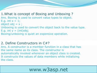 1.What is concept of Boxing and Unboxing ?
Ans. Boxing is used to convert value types to object.
E.g. int x = 1;
object obj = x ;
Unboxing is used to convert the object back to the value type.
E.g. int y = (int)obj;
Boxing/unboxing is quiet an expensive operation.
2. Define Constructors in C#?
Ans. A constructor is a member function in a class that has
the same name as its class. The constructor is
automatically invoked whenever an object class is created.
It constructs the values of data members while initializing
the class.
www.w3asp.net
 