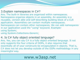 www.w3asp.net
3.Explain namespaces in C#?
Ans. The built-in libraries are organized within namespaces.
Namespaces organize objects in an assembly. An assembly is a
reusable, version able and self-describing building block of a CLR
application. Assemblies can contain multiple namespaces.
Namespaces can contain other namespaces. We can add namespaces
in our application used the “using” keyword. Example-
using System;
using System.Collections.Generic;
4. Is C# fully object oriented language?
Ans. Yes, you can say C# is a fully object oriented language. It not
only supports the four criteria of OOPs, it also requires that
essentially all of your constructs be encapsulated in objects. That is,
C# does not let you develop outside of the OOPs methodology in any
meaningful way.
 