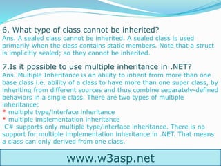 www.w3asp.net
6. What type of class cannot be inherited?
Ans. A sealed class cannot be inherited. A sealed class is used
primarily when the class contains static members. Note that a struct
is implicitly sealed; so they cannot be inherited.
7.Is it possible to use multiple inheritance in .NET?
Ans. Multiple Inheritance is an ability to inherit from more than one
base class i.e. ability of a class to have more than one super class, by
inheriting from different sources and thus combine separately-defined
behaviors in a single class. There are two types of multiple
inheritance:
* multiple type/interface inheritance
* multiple implementation inheritance
C# supports only multiple type/interface inheritance. There is no
support for multiple implementation inheritance in .NET. That means
a class can only derived from one class.
 