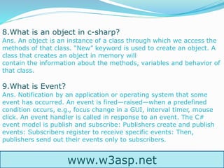 www.w3asp.net
8.What is an object in c-sharp?
Ans. An object is an instance of a class through which we access the
methods of that class. “New” keyword is used to create an object. A
class that creates an object in memory will
contain the information about the methods, variables and behavior of
that class.
9.What is Event?
Ans. Notification by an application or operating system that some
event has occurred. An event is fired—raised—when a predefined
condition occurs, e.g., focus change in a GUI, interval timer, mouse
click. An event handler is called in response to an event. The C#
event model is publish and subscribe: Publishers create and publish
events: Subscribers register to receive specific events: Then,
publishers send out their events only to subscribers.
 