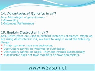 www.w3asp.net
14. Advantages of Generics in c#?
Ans. Advantages of generics are:
1-Reusability
2-Improves Performance
15. Explain Destructor in c#?
Ans. Destructors’ are used to destruct instances of classes. When we
are using destructors in C#, we have to keep in mind the following
things:
* A class can only have one destructor.
* Destructors cannot be inherited or overloaded.
* Destructors cannot be called. They are invoked automatically.
* A destructor does not take modifiers or have parameters.
 