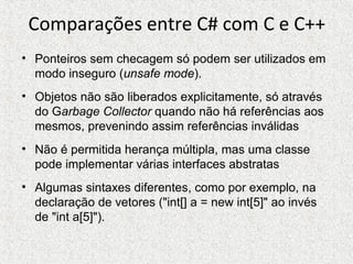 Comparações entre C# com C e C++
• Ponteiros sem checagem só podem ser utilizados em
modo inseguro (unsafe mode).
• Objetos não são liberados explicitamente, só através
do Garbage Collector quando não há referências aos
mesmos, prevenindo assim referências inválidas
• Não é permitida herança múltipla, mas uma classe
pode implementar várias interfaces abstratas
• Algumas sintaxes diferentes, como por exemplo, na
declaração de vetores ("int[] a = new int[5]" ao invés
de "int a[5]").
 