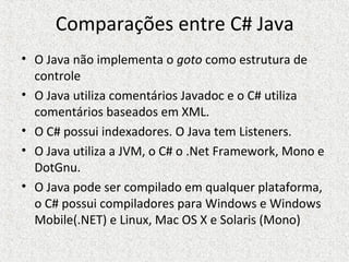 Comparações entre C# Java
• O Java não implementa o goto como estrutura de
controle
• O Java utiliza comentários Javadoc e o C# utiliza
comentários baseados em XML.
• O C# possui indexadores. O Java tem Listeners.
• O Java utiliza a JVM, o C# o .Net Framework, Mono e
DotGnu.
• O Java pode ser compilado em qualquer plataforma,
o C# possui compiladores para Windows e Windows
Mobile(.NET) e Linux, Mac OS X e Solaris (Mono)
 
