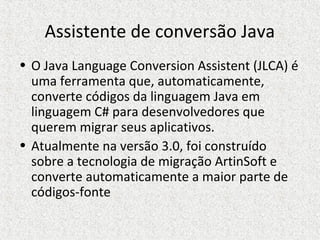 Assistente de conversão Java
• O Java Language Conversion Assistent (JLCA) é
uma ferramenta que, automaticamente,
converte códigos da linguagem Java em
linguagem C# para desenvolvedores que
querem migrar seus aplicativos.
• Atualmente na versão 3.0, foi construído
sobre a tecnologia de migração ArtinSoft e
converte automaticamente a maior parte de
códigos-fonte
 