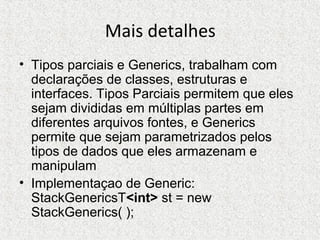Mais detalhes
• Tipos parciais e Generics, trabalham com
declarações de classes, estruturas e
interfaces. Tipos Parciais permitem que eles
sejam divididas em múltiplas partes em
diferentes arquivos fontes, e Generics
permite que sejam parametrizados pelos
tipos de dados que eles armazenam e
manipulam
• Implementaçao de Generic:
StackGenericsT<int> st = new
StackGenerics( );
 