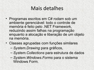 Mais detalhes
• Programas escritos em C# rodam sob um
ambiente gerenciável: todo o controle de
memória é feito pelo .NET Framework,
reduzindo assim falhas na programação
enquanto a alocação e liberação de um objeto
na memória.
• Classes agrupadas com funções similares
– System.Drawing para gráficos,
– System.Collections para estrutura de dados
– System.Windows.Forms para o sistema
Windows Form.
 