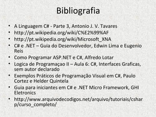 Bibliografia
• A Linguagem C# - Parte 3, Antonio J. V. Tavares
• http://pt.wikipedia.org/wiki/C%E2%99%AF
• http://pt.wikipedia.org/wiki/Microsoft_XNA
• C# e .NET – Guia do Desenvolvedor, Edwin Lima e Eugenio
Reis
• Como Programar ASP.NET e C#, Alfredo Lotar
• Logica de Programaçao II – Aula 6: C#, Interfaces Graficas,
sem autor declarado
• Exemplos Práticos de Programação Visual em C#, Paulo
Cortez e Helder Quintela
• Guia para iniciantes em C# e .NET Micro Framework, GHI
Eletronics
• http://www.arquivodecodigos.net/arquivo/tutoriais/cshar
p/curso_completo/
 