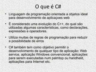 O que é C#
• Linguagem de programação orientada a objetos ideal
para desenvolvimento de aplicaçoes web
• É considerado uma evolução do C++, do qual são
utilizadas algumas características, como declarações,
expressões e operadores.
• Utiliza muitas de regras de programação para reduzir
a possibilidade de erros
• C# também tem como objetivo permitir o
desenvolvimento de qualquer tipo de aplicação: Web
service, aplicação Windows convencional, aplicações
para serem executadas num palmtop ou handheld,
aplicações para Internet etc.
 