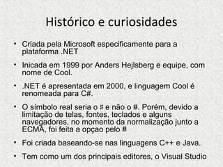 Histórico e curiosidades
• Criada pela Microsoft especificamente para a
plataforma .NET
• Inicada em 1999 por Anders Hejlsberg e equipe, com
nome de Cool.
• .NET é apresentada em 2000, e linguagem Cool é
renomeada para C#.
• O símbolo real seria o e não o #. Porém, devido a♯
limitação de telas, fontes, teclados e alguns
navegadores, no momento da normalização junto a
ECMA, foi feita a opçao pelo #
• Foi criada baseando-se nas linguagens C++ e Java.
• Tem como um dos principais editores, o Visual Studio
 