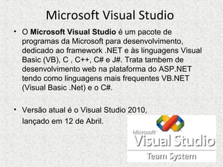 Microsoft Visual Studio
• O Microsoft Visual Studio é um pacote de
programas da Microsoft para desenvolvimento,
dedicado ao framework .NET e às linguagens Visual
Basic (VB), C , C++, C# e J#. Trata tambem de
desenvolvimento web na plataforma do ASP.NET
tendo como linguagens mais frequentes VB.NET
(Visual Basic .Net) e o C#.
• Versão atual é o Visual Studio 2010,
lançado em 12 de Abril.
 