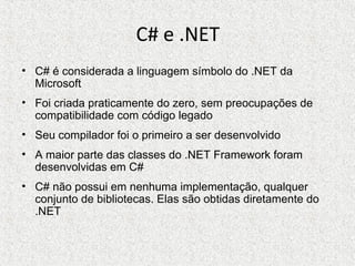 C# e .NET
• C# é considerada a linguagem símbolo do .NET da
Microsoft
• Foi criada praticamente do zero, sem preocupações de
compatibilidade com código legado
• Seu compilador foi o primeiro a ser desenvolvido
• A maior parte das classes do .NET Framework foram
desenvolvidas em C#
• C# não possui em nenhuma implementação, qualquer
conjunto de bibliotecas. Elas são obtidas diretamente do
.NET
 