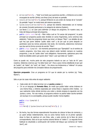 Introducción a la programación con C#, por Nacho Cabanes
Revisión 0.97 – Página 11
WriteLine("Hola"); - "Hola" es el texto que queremos escribir, y WriteLine es la orden
encargada de escribir (Write) una línea (Line) de texto en pantalla.
Console.WriteLine("Hola"); porque WriteLine es una orden de manejo de la "consola"
(la pantalla "negra" en modo texto del sistema operativo).
System.Console.WriteLine("Hola"); porque las órdenes relacionadas con el manejo
de consola (Console) pertenecen a la categoría de sistema (System).
Las llaves { y } se usan para delimitar un bloque de programa. En nuestro caso, se
trata del bloque principal del programa.
public static void Main() - Main indica cual es "el cuerpo del programa", la parte
principal (un programa puede estar dividido en varios fragmentos, como veremos más
adelante). Todos los programas tienen que tener un bloque "Main". Los detalles de por
qué hay que poner delante "public static void" y de por qué se pone después un
paréntesis vacío los iremos aclarando más tarde. De momento, deberemos memorizar
que ésa será la forma correcta de escribir "Main".
public class Ejemplo01 - de momento pensaremos que "Ejemplo01" es el nombre de
nuestro programa. Una línea como esa deberá existir también siempre en nuestros
programas, y eso de "public class" será obligatorio. Nuevamente, aplazamos para más
tarde los detalles sobre qué quiere decir "class" y por qué debe ser "public".
Como se puede ver, mucha parte de este programa todavía es casi un "acto de fe" para
nosotros. Debemos creernos que "se debe hacer así". Poco a poco iremos detallando el por qué
de "public", de "static", de "void", de "class"... Por ahora nos limitaremos a "rellenar" el cuerpo
del programa para entender los conceptos básicos de programación.
Ejercicio propuesto: Crea un programa en C# que te salude por tu nombre (ej: "Hola,
Nacho").
Sólo un par de cosas más antes de seguir adelante:
Cada orden de C# debe terminar con un punto y coma (;)
C# es un lenguaje de formato libre, de modo que puede haber varias órdenes en
una misma línea, u órdenes separadas por varias líneas o espacios entre medias. Lo
que realmente indica dónde termina una orden y donde empieza la siguiente son los
puntos y coma. Por ese motivo, el programa anterior se podría haber escrito también
así (aunque no es aconsejable, porque puede resultar menos legible):
public class Ejemplo01 {
public
static
void Main() { System.Console.WriteLine("Hola"); } }
De hecho, hay dos formas especialmente frecuentes de colocar la llave de comienzo, y
yo usaré ambas indistintamente. Una es como hemos hecho en el primer ejemplo:
situar la llave de apertura en una línea, sola, y justo encima de la llave de cierre
correspondiente. Esto es lo que muchos autores llaman el "estilo C". La segunda forma
habitual es situándola a continuación del nombre del bloque que comienza (el "estilo
Java"), así:
 