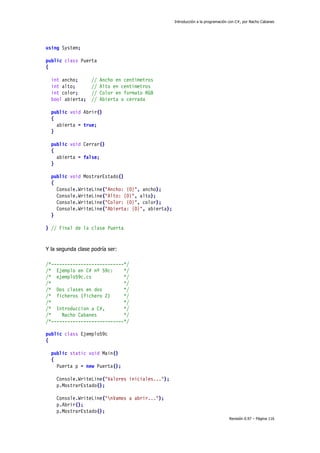 Introducción a la programación con C#, por Nacho Cabanes
Revisión 0.97 – Página 116
using System;
public class Puerta
{
int ancho; // Ancho en centimetros
int alto; // Alto en centimetros
int color; // Color en formato RGB
bool abierta; // Abierta o cerrada
public void Abrir()
{
abierta = true;
}
public void Cerrar()
{
abierta = false;
}
public void MostrarEstado()
{
Console.WriteLine("Ancho: {0}", ancho);
Console.WriteLine("Alto: {0}", alto);
Console.WriteLine("Color: {0}", color);
Console.WriteLine("Abierta: {0}", abierta);
}
} // Final de la clase Puerta
Y la segunda clase podría ser:
/*---------------------------*/
/* Ejemplo en C# nº 59c: */
/* ejemplo59c.cs */
/* */
/* Dos clases en dos */
/* ficheros (fichero 2) */
/* */
/* Introduccion a C#, */
/* Nacho Cabanes */
/*---------------------------*/
public class Ejemplo59c
{
public static void Main()
{
Puerta p = new Puerta();
Console.WriteLine("Valores iniciales...");
p.MostrarEstado();
Console.WriteLine("nVamos a abrir...");
p.Abrir();
p.MostrarEstado();
 