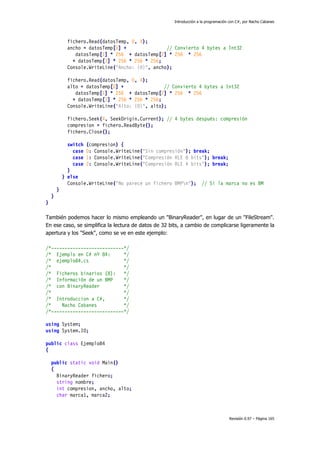 Introducción a la programación con C#, por Nacho Cabanes
Revisión 0.97 – Página 165
fichero.Read(datosTemp, 0, 4);
ancho = datosTemp[0] + // Convierto 4 bytes a Int32
datosTemp[1] * 256 + datosTemp[2] * 256 * 256
+ datosTemp[3] * 256 * 256 * 256;
Console.WriteLine("Ancho: {0}", ancho);
fichero.Read(datosTemp, 0, 4);
alto = datosTemp[0] + // Convierto 4 bytes a Int32
datosTemp[1] * 256 + datosTemp[2] * 256 * 256
+ datosTemp[3] * 256 * 256 * 256;
Console.WriteLine("Alto: {0}", alto);
fichero.Seek(4, SeekOrigin.Current); // 4 bytes después: compresión
compresion = fichero.ReadByte();
fichero.Close();
switch (compresion) {
case 0: Console.WriteLine("Sin compresión"); break;
case 1: Console.WriteLine("Compresión RLE 8 bits"); break;
case 2: Console.WriteLine("Compresión RLE 4 bits"); break;
}
} else
Console.WriteLine("No parece un fichero BMPn"); // Si la marca no es BM
}
}
}
También podemos hacer lo mismo empleando un "BinaryReader", en lugar de un "FileStream".
En ese caso, se simplifica la lectura de datos de 32 bits, a cambio de complicarse ligeramente la
apertura y los "Seek", como se ve en este ejemplo:
/*---------------------------*/
/* Ejemplo en C# nº 84: */
/* ejemplo84.cs */
/* */
/* Ficheros binarios (8): */
/* Información de un BMP */
/* con BinaryReader */
/* */
/* Introduccion a C#, */
/* Nacho Cabanes */
/*---------------------------*/
using System;
using System.IO;
public class Ejemplo84
{
public static void Main()
{
BinaryReader fichero;
string nombre;
int compresion, ancho, alto;
char marca1, marca2;
 