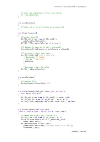 Introducción a la programación con C#, por Nacho Cabanes
Revisión 0.97 – Página 228
// Todavia no comprobamos colisiones con enemigos
// ni con obstaculos
}
void moverElementos()
{
// Todavia no hay ningun elemento que se mueva solo
}
void dibujarElementos()
{
// Borramos pantalla
Sdl.SDL_Rect origen = new Sdl.SDL_Rect(0,0,
anchoPantalla,altoPantalla);
Sdl.SDL_FillRect(pantallaOculta, ref origen, 0);
// Dibujamos la imagen en sus nuevas coordenadas
dibujarImagenOculta(imagen,x,y, anchoImagen, altoImagen);
// Escribimos el texto, como imagen
escribirTextoOculta("Texto de ejemplo",
/* Coordenadas */ 200,100,
/* Colores */ 50, 50, 255,
tipoDeLetra
);
// Mostramos la pantalla oculta
Sdl.SDL_Flip(pantallaOculta);
}
void pausaFotograma()
{
// Esperamos 20 ms
System.Threading.Thread.Sleep( 20 );
}
void dibujarImagenOculta(IntPtr imagen, short x, short y,
short ancho, short alto)
{
Sdl.SDL_Rect origen = new Sdl.SDL_Rect(0, 0, ancho, alto);
Sdl.SDL_Rect dest = new Sdl.SDL_Rect(x, y, ancho, alto);
Sdl.SDL_BlitSurface(imagen, ref origen, pantallaOculta, ref dest);
}
void escribirTextoOculta(string texto,
short x, short y, byte r, byte g, byte b, IntPtr fuente)
{
// Creamos una imagen a partir de ese texto
Sdl.SDL_Color color = new Sdl.SDL_Color(r, g, b);
IntPtr textoComoImagen = SdlTtf.TTF_RenderText_Solid(
fuente, texto, color);
if (textoComoImagen == IntPtr.Zero){
System.Console.WriteLine("No se puedo renderizar el texto");
Environment.Exit(6);
 