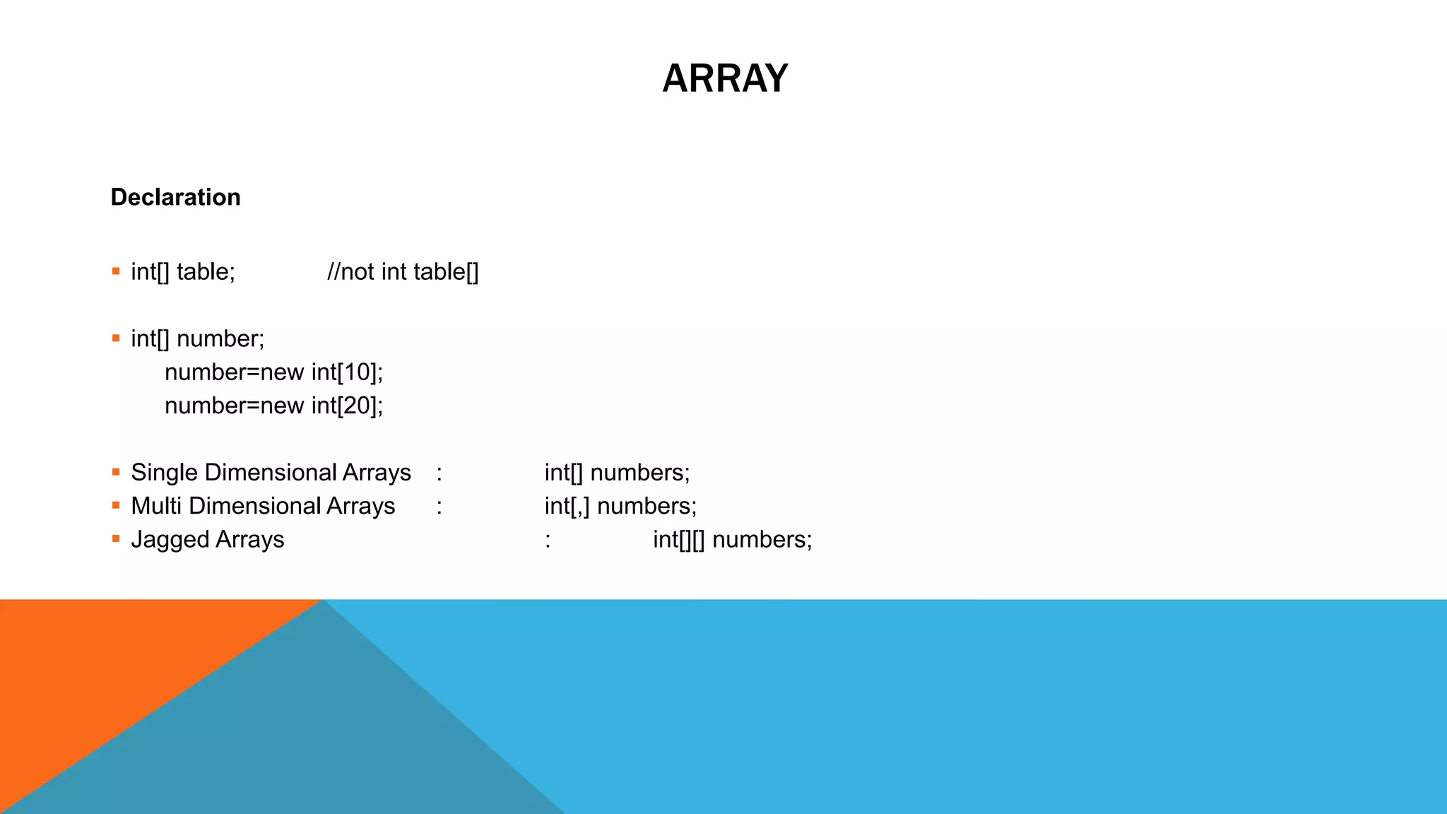 ARRAY
Declaration
 int[] table; //not int table[]
 int[] number;
number=new int[10];
number=new int[20];
 Single Dimensional Arrays : int[] numbers;
 Multi Dimensional Arrays : int[,] numbers;
 Jagged Arrays : int[][] numbers;
 