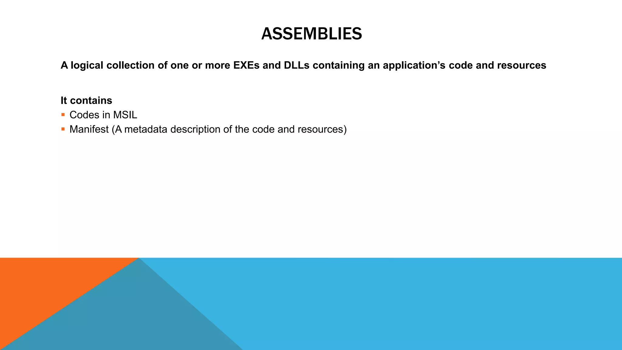 ASSEMBLIES
A logical collection of one or more EXEs and DLLs containing an application’s code and resources
It contains
 Codes in MSIL
 Manifest (A metadata description of the code and resources)
 