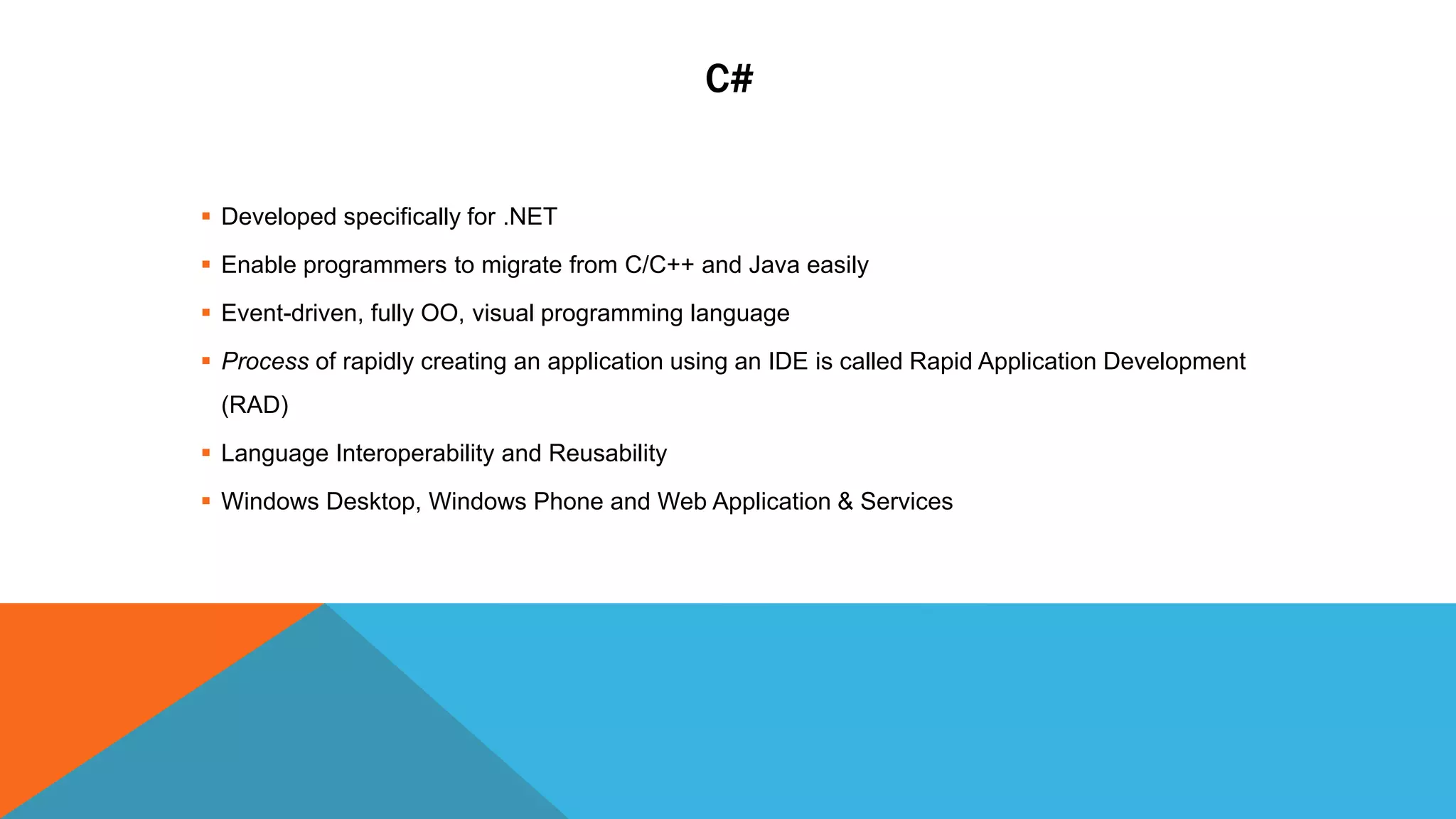 C#
 Developed specifically for .NET
 Enable programmers to migrate from C/C++ and Java easily
 Event-driven, fully OO, visual programming language
 Process of rapidly creating an application using an IDE is called Rapid Application Development
(RAD)
 Language Interoperability and Reusability
 Windows Desktop, Windows Phone and Web Application & Services
 
