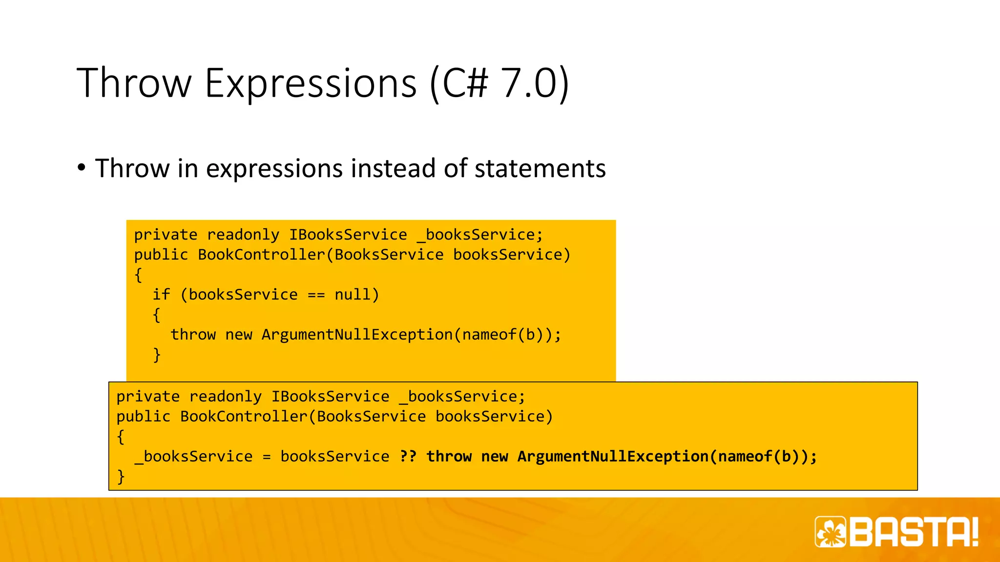 Throw Expressions (C# 7.0)
• Throw in expressions instead of statements
private readonly IBooksService _booksService;
public BookController(BooksService booksService)
{
if (booksService == null)
{
throw new ArgumentNullException(nameof(b));
}
_booksService = booksService;
}
private readonly IBooksService _booksService;
public BookController(BooksService booksService)
{
_booksService = booksService ?? throw new ArgumentNullException(nameof(b));
}
 