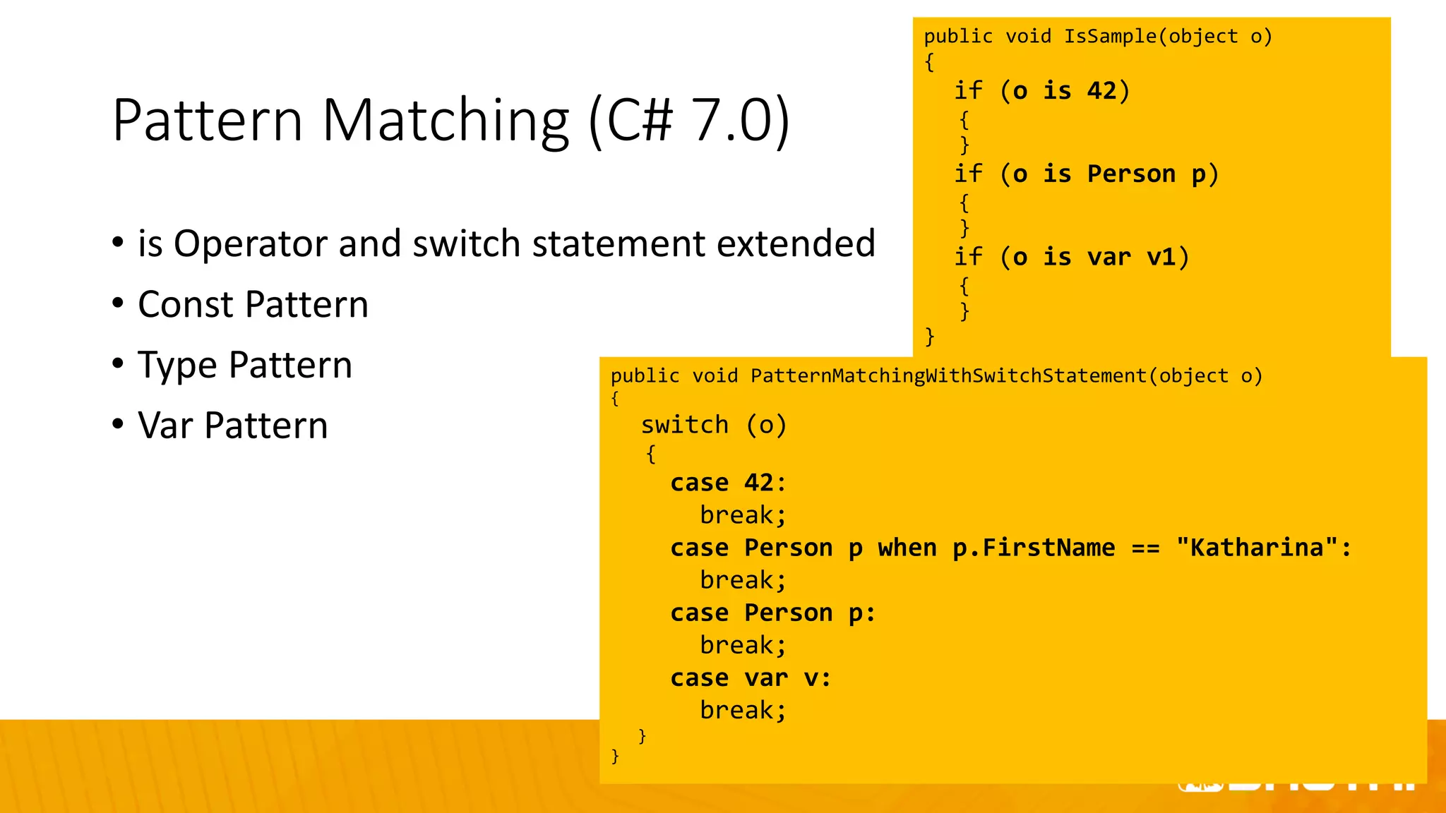 Pattern Matching (C# 7.0)
• is Operator and switch statement extended
• Const Pattern
• Type Pattern
• Var Pattern
public void IsSample(object o)
{
if (o is 42)
{
}
if (o is Person p)
{
}
if (o is var v1)
{
}
}
public void PatternMatchingWithSwitchStatement(object o)
{
switch (o)
{
case 42:
break;
case Person p when p.FirstName == "Katharina":
break;
case Person p:
break;
case var v:
break;
}
}
 