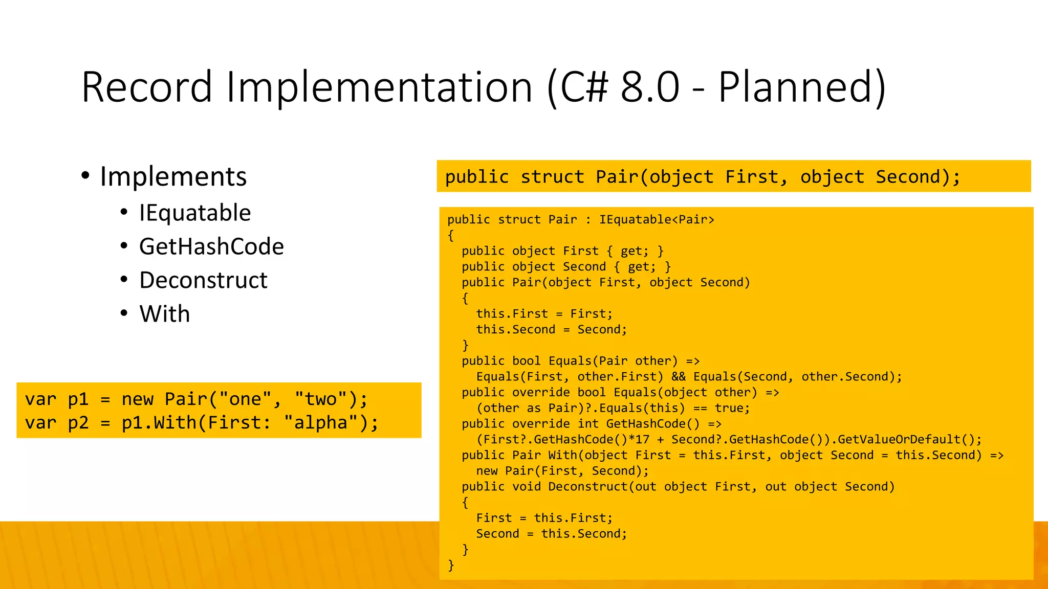 Record Implementation (C# 8.0 - Planned)
• Implements
• IEquatable
• GetHashCode
• Deconstruct
• With
public struct Pair(object First, object Second);
public struct Pair : IEquatable<Pair>
{
public object First { get; }
public object Second { get; }
public Pair(object First, object Second)
{
this.First = First;
this.Second = Second;
}
public bool Equals(Pair other) =>
Equals(First, other.First) && Equals(Second, other.Second);
public override bool Equals(object other) =>
(other as Pair)?.Equals(this) == true;
public override int GetHashCode() =>
(First?.GetHashCode()*17 + Second?.GetHashCode()).GetValueOrDefault();
public Pair With(object First = this.First, object Second = this.Second) =>
new Pair(First, Second);
public void Deconstruct(out object First, out object Second)
{
First = this.First;
Second = this.Second;
}
}
var p1 = new Pair("one", "two");
var p2 = p1.With(First: "alpha");
 