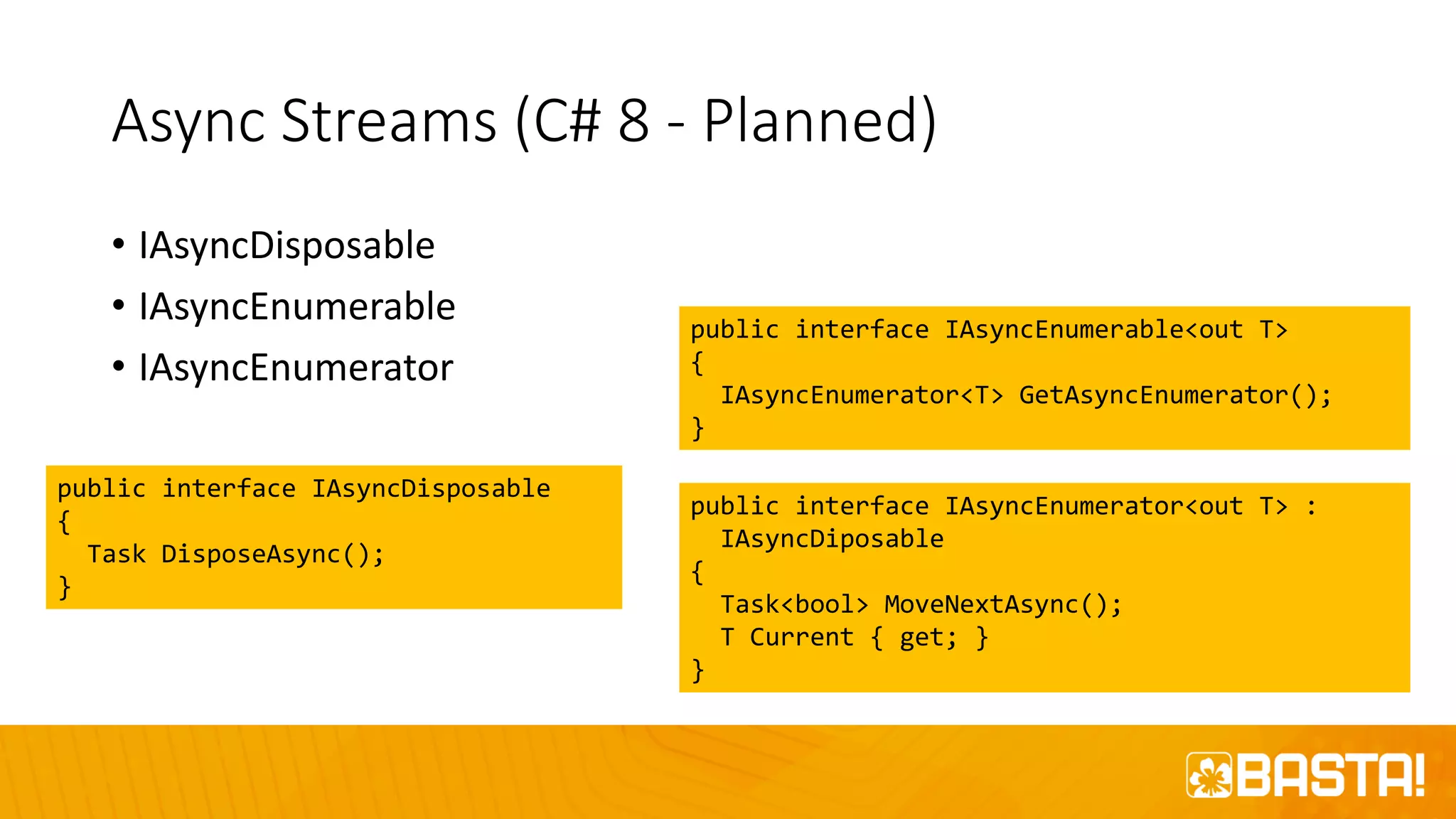 Async Streams (C# 8 - Planned)
• IAsyncDisposable
• IAsyncEnumerable
• IAsyncEnumerator
public interface IAsyncDisposable
{
Task DisposeAsync();
}
public interface IAsyncEnumerable<out T>
{
IAsyncEnumerator<T> GetAsyncEnumerator();
}
public interface IAsyncEnumerator<out T> :
IAsyncDiposable
{
Task<bool> MoveNextAsync();
T Current { get; }
}
 