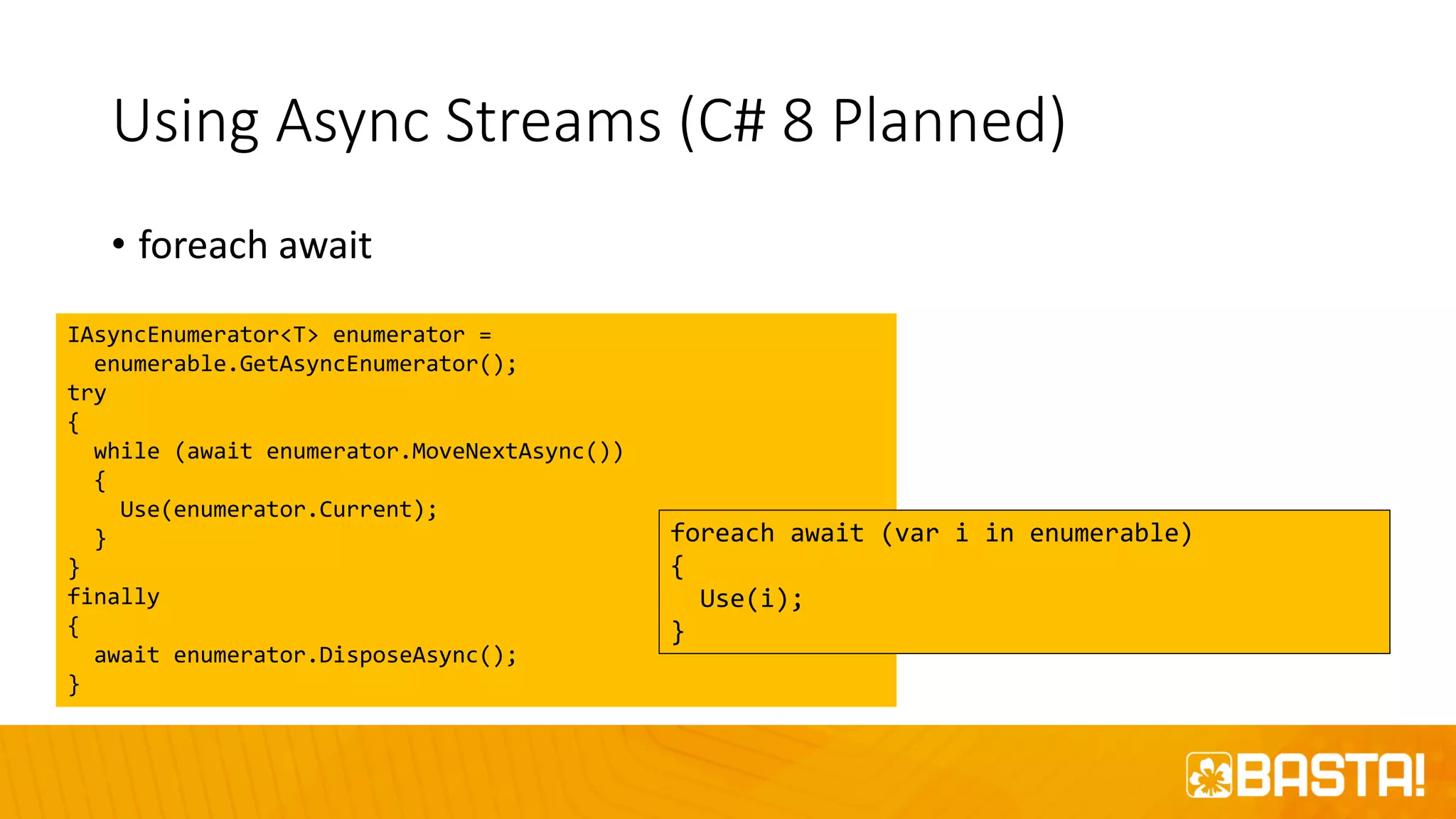 Using Async Streams (C# 8 Planned)
• foreach await
IAsyncEnumerator<T> enumerator =
enumerable.GetAsyncEnumerator();
try
{
while (await enumerator.MoveNextAsync())
{
Use(enumerator.Current);
}
}
finally
{
await enumerator.DisposeAsync();
}
foreach await (var i in enumerable)
{
Use(i);
}
 