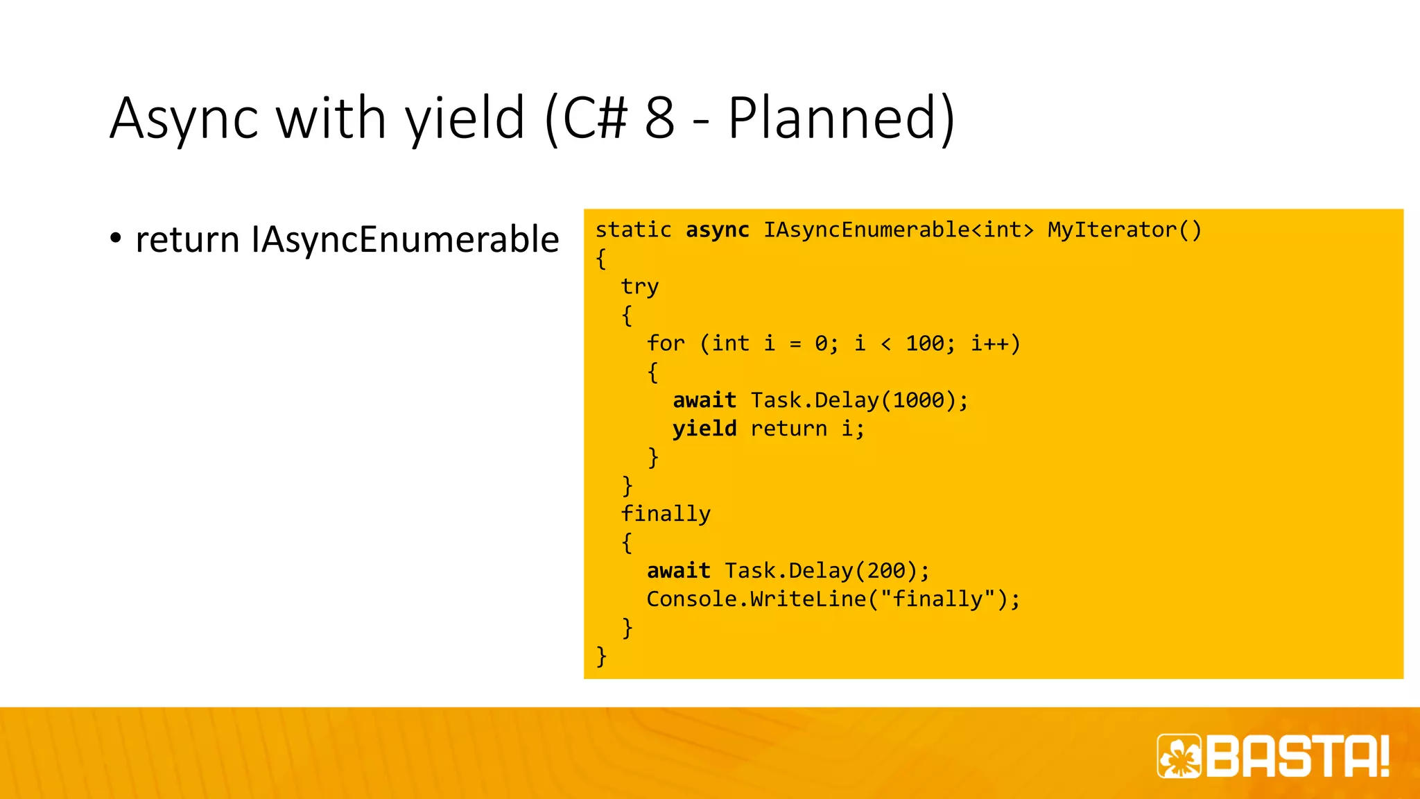 Async with yield (C# 8 - Planned)
• return IAsyncEnumerable static async IAsyncEnumerable<int> MyIterator()
{
try
{
for (int i = 0; i < 100; i++)
{
await Task.Delay(1000);
yield return i;
}
}
finally
{
await Task.Delay(200);
Console.WriteLine("finally");
}
}
 