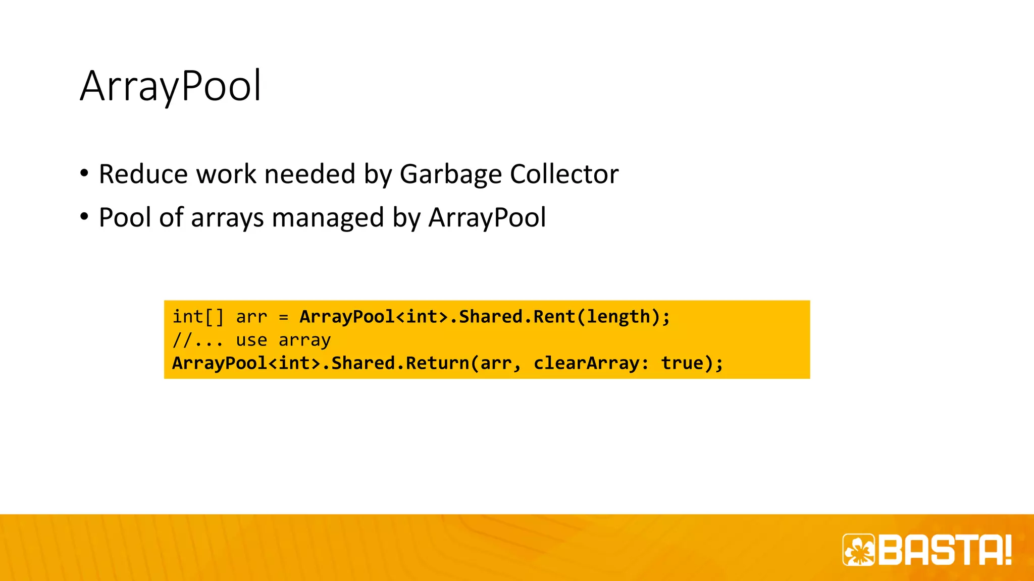 ArrayPool
• Reduce work needed by Garbage Collector
• Pool of arrays managed by ArrayPool
int[] arr = ArrayPool<int>.Shared.Rent(length);
//... use array
ArrayPool<int>.Shared.Return(arr, clearArray: true);
 