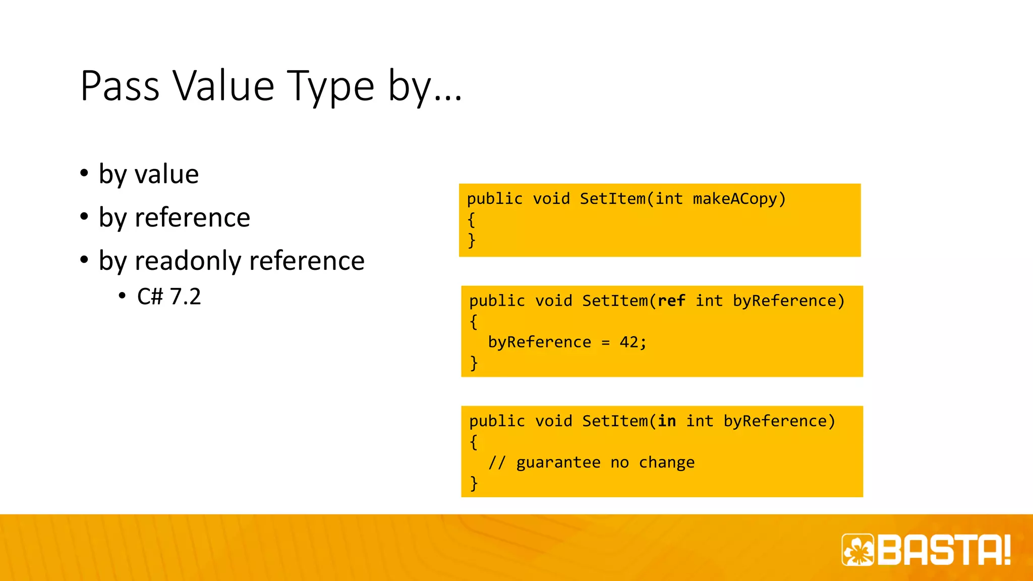 Pass Value Type by…
• by value
• by reference
• by readonly reference
• C# 7.2
public void SetItem(int makeACopy)
{
}
public void SetItem(ref int byReference)
{
byReference = 42;
}
public void SetItem(in int byReference)
{
// guarantee no change
}
 