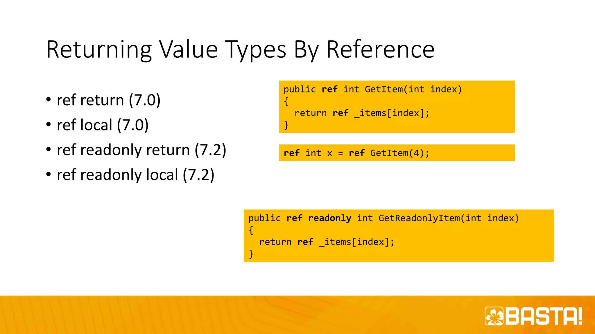 Returning Value Types By Reference
• ref return (7.0)
• ref local (7.0)
• ref readonly return (7.2)
• ref readonly local (7.2)
public ref int GetItem(int index)
{
return ref _items[index];
}
public ref readonly int GetReadonlyItem(int index)
{
return ref _items[index];
}
ref int x = ref GetItem(4);
 