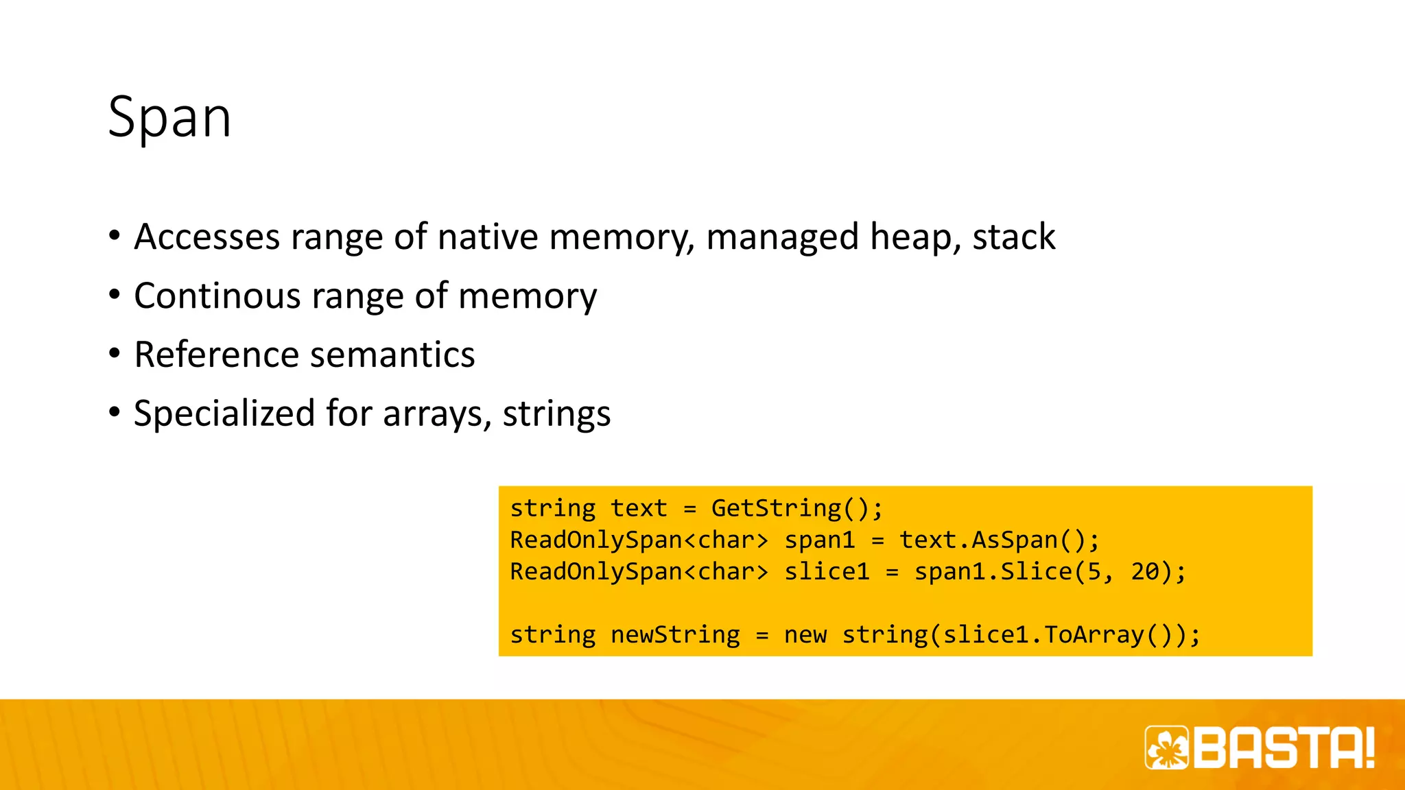 Span
• Accesses range of native memory, managed heap, stack
• Continous range of memory
• Reference semantics
• Specialized for arrays, strings
string text = GetString();
ReadOnlySpan<char> span1 = text.AsSpan();
ReadOnlySpan<char> slice1 = span1.Slice(5, 20);
string newString = new string(slice1.ToArray());
 