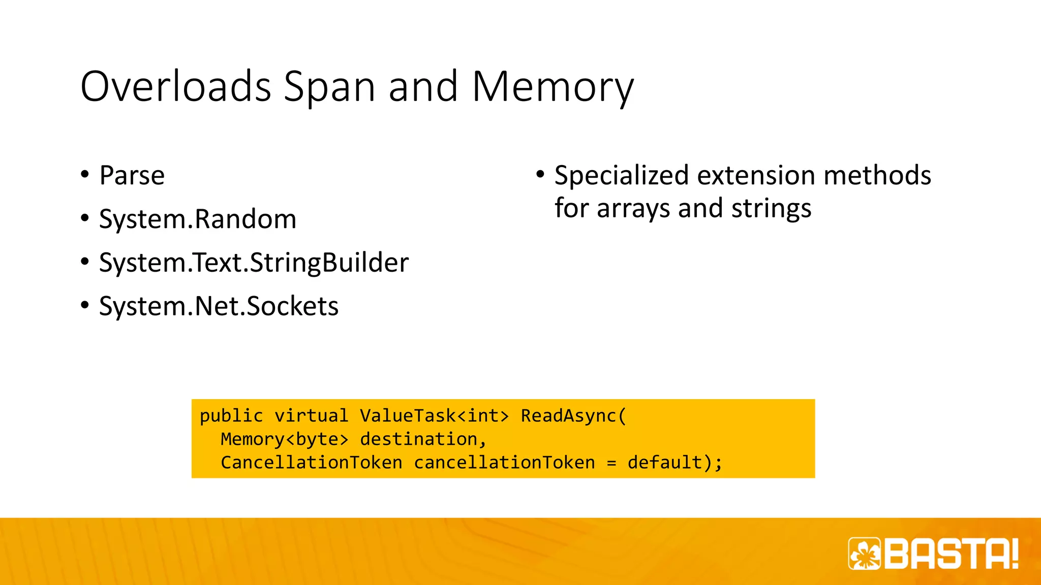 Overloads Span and Memory
• Parse
• System.Random
• System.Text.StringBuilder
• System.Net.Sockets
• Specialized extension methods
for arrays and strings
public virtual ValueTask<int> ReadAsync(
Memory<byte> destination,
CancellationToken cancellationToken = default);
 