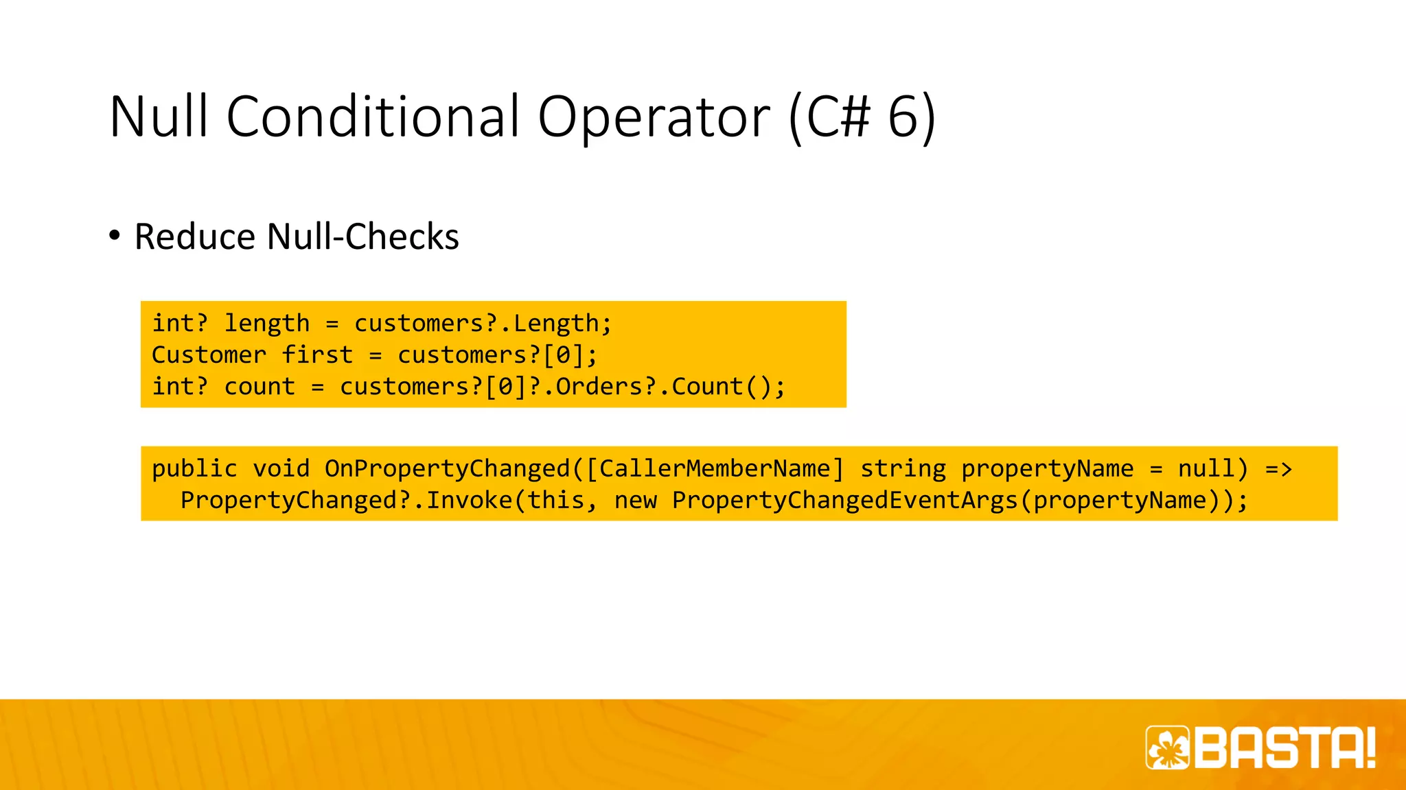 Null Conditional Operator (C# 6)
• Reduce Null-Checks
int? length = customers?.Length;
Customer first = customers?[0];
int? count = customers?[0]?.Orders?.Count();
public void OnPropertyChanged([CallerMemberName] string propertyName = null) =>
PropertyChanged?.Invoke(this, new PropertyChangedEventArgs(propertyName));
 
