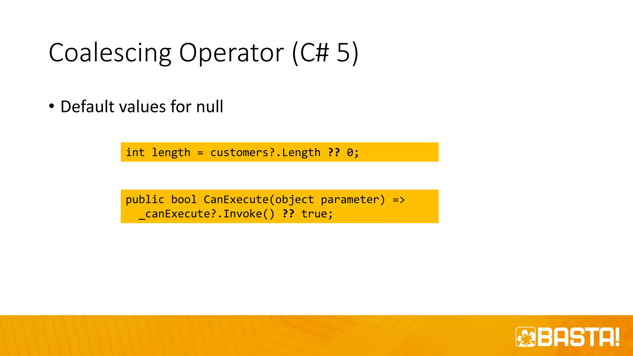 Coalescing Operator (C# 5)
• Default values for null
int length = customers?.Length ?? 0;
public bool CanExecute(object parameter) =>
_canExecute?.Invoke() ?? true;
 