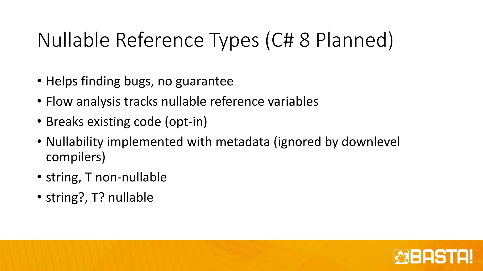 Nullable Reference Types (C# 8 Planned)
• Helps finding bugs, no guarantee
• Flow analysis tracks nullable reference variables
• Breaks existing code (opt-in)
• Nullability implemented with metadata (ignored by downlevel
compilers)
• string, T non-nullable
• string?, T? nullable
 