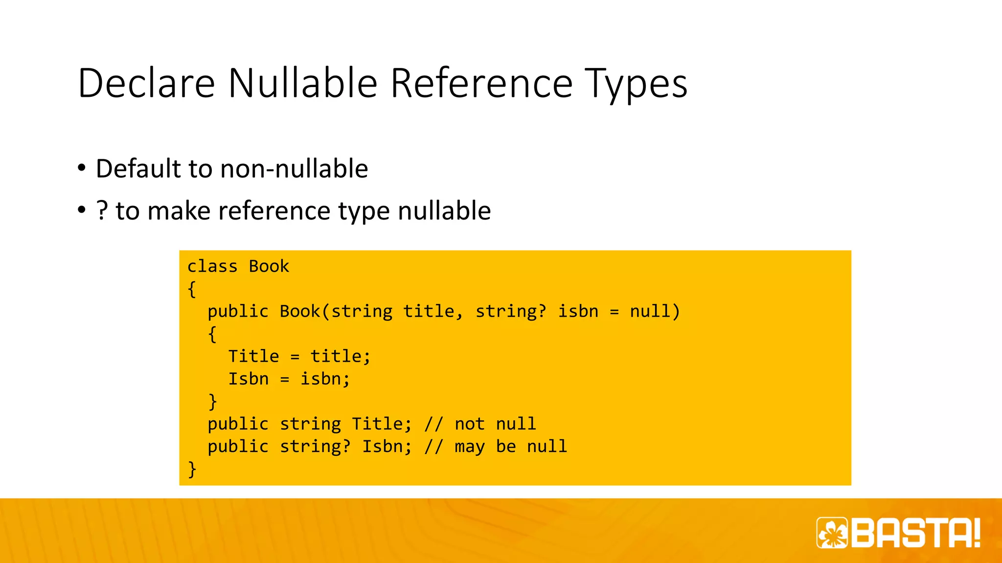 Declare Nullable Reference Types
• Default to non-nullable
• ? to make reference type nullable
class Book
{
public Book(string title, string? isbn = null)
{
Title = title;
Isbn = isbn;
}
public string Title; // not null
public string? Isbn; // may be null
}
 