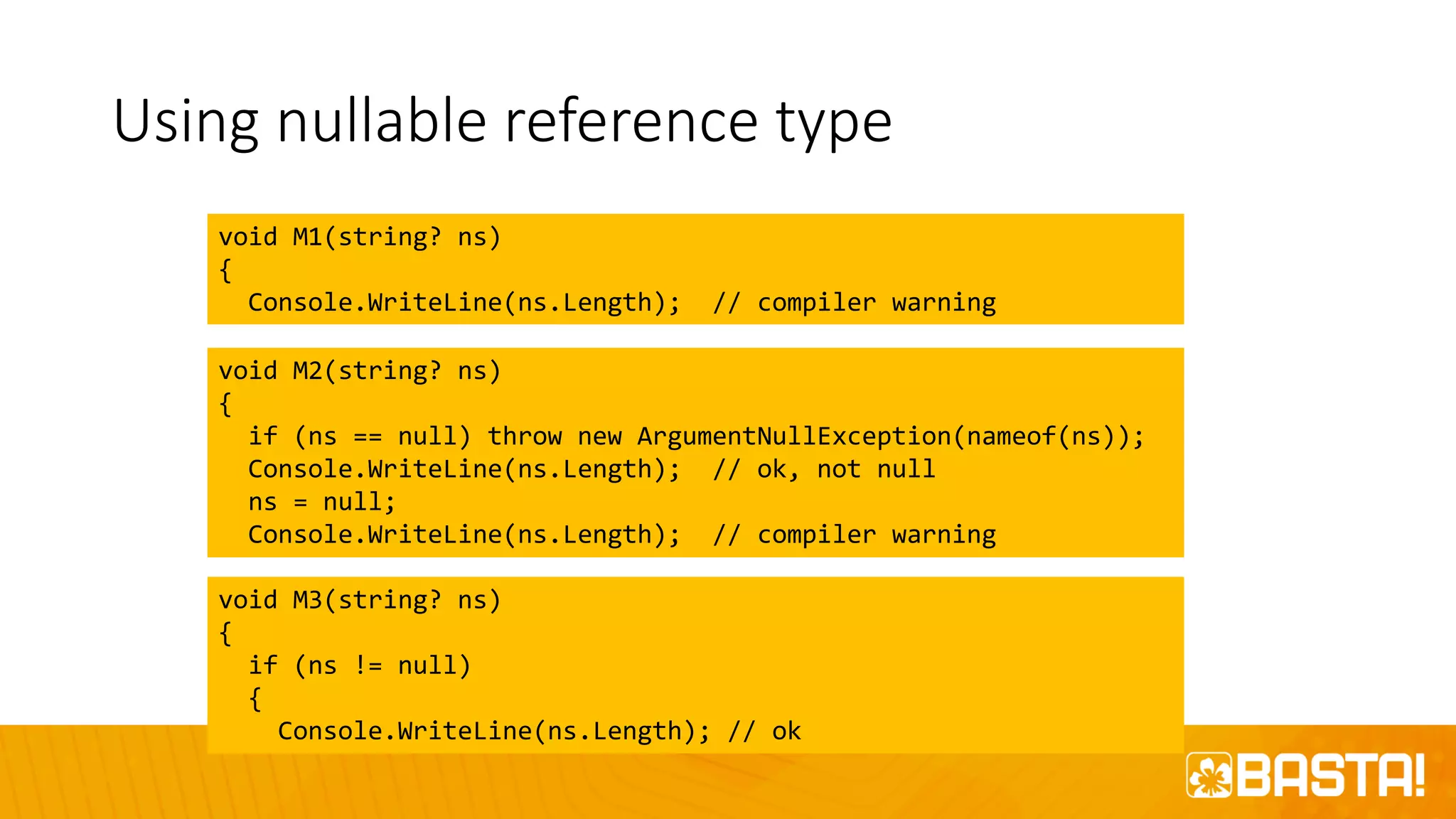 Using nullable reference type
void M1(string? ns)
{
Console.WriteLine(ns.Length); // compiler warning
void M2(string? ns)
{
if (ns == null) throw new ArgumentNullException(nameof(ns));
Console.WriteLine(ns.Length); // ok, not null
ns = null;
Console.WriteLine(ns.Length); // compiler warning
void M3(string? ns)
{
if (ns != null)
{
Console.WriteLine(ns.Length); // ok
 