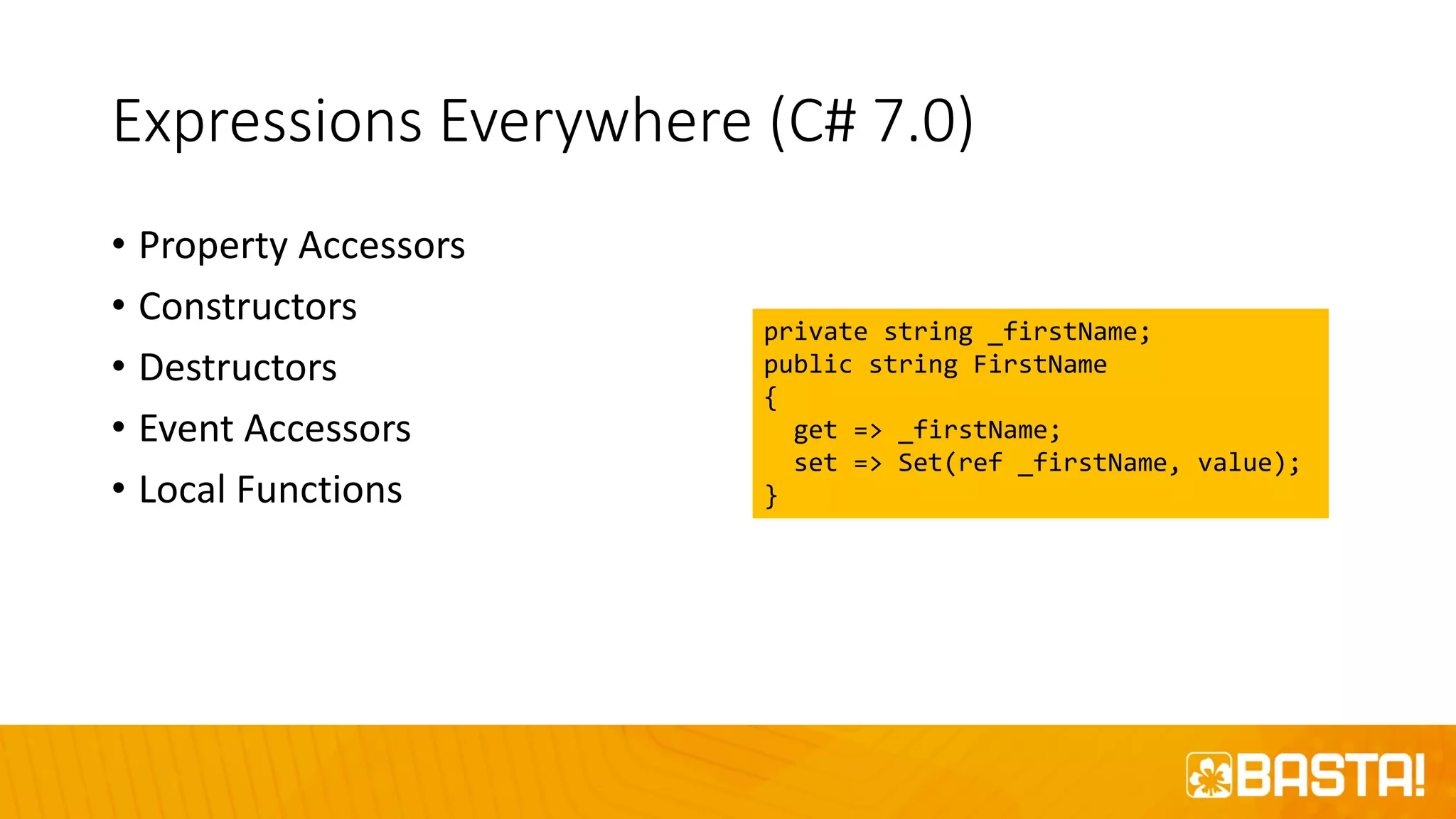 Expressions Everywhere (C# 7.0)
• Property Accessors
• Constructors
• Destructors
• Event Accessors
• Local Functions
private string _firstName;
public string FirstName
{
get => _firstName;
set => Set(ref _firstName, value);
}
 