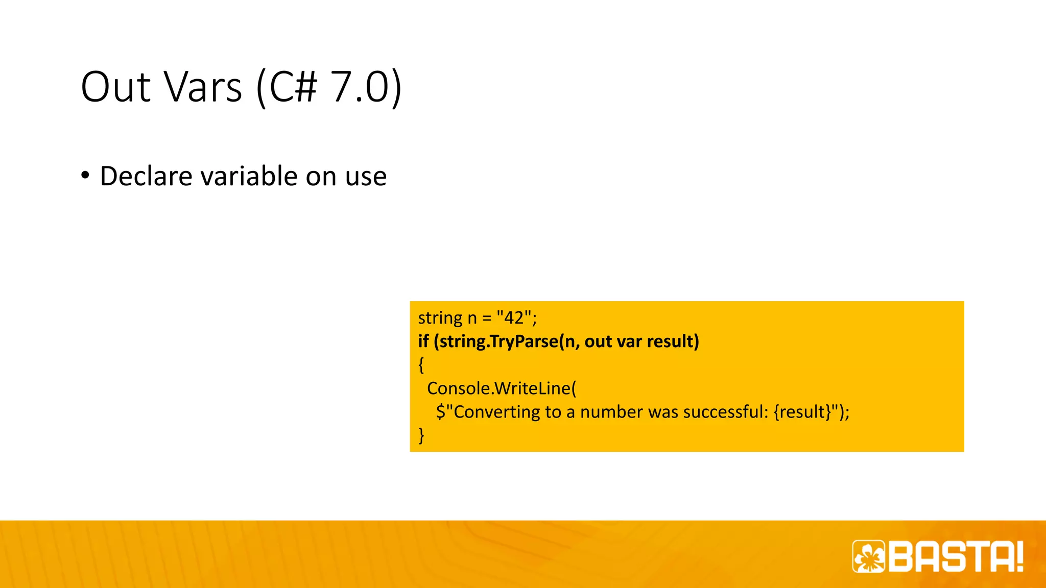 Out Vars (C# 7.0)
• Declare variable on use
string n = "42";
if (string.TryParse(n, out var result)
{
Console.WriteLine(
$"Converting to a number was successful: {result}");
}
 