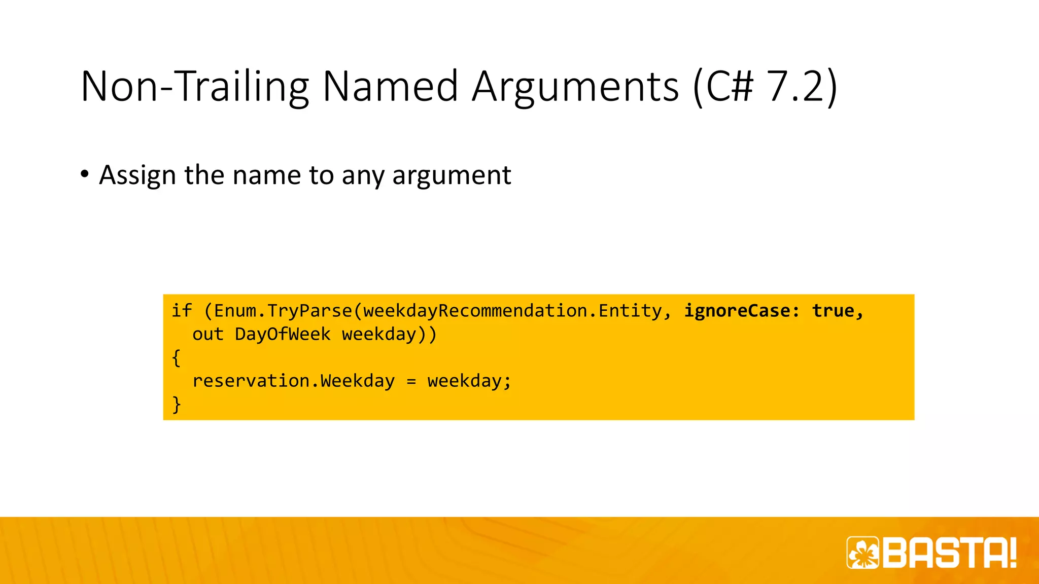 Non-Trailing Named Arguments (C# 7.2)
• Assign the name to any argument
if (Enum.TryParse(weekdayRecommendation.Entity, ignoreCase: true,
out DayOfWeek weekday))
{
reservation.Weekday = weekday;
}
 