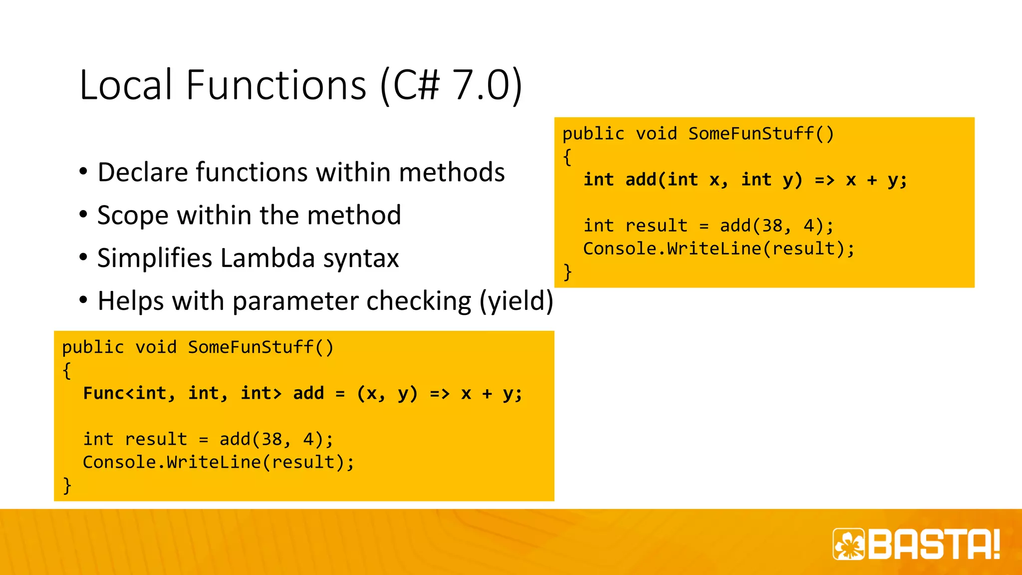 Local Functions (C# 7.0)
• Declare functions within methods
• Scope within the method
• Simplifies Lambda syntax
• Helps with parameter checking (yield)
public void SomeFunStuff()
{
int add(int x, int y) => x + y;
int result = add(38, 4);
Console.WriteLine(result);
}
public void SomeFunStuff()
{
Func<int, int, int> add = (x, y) => x + y;
int result = add(38, 4);
Console.WriteLine(result);
}
 