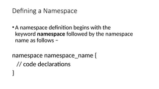Defining a Namespace
•A namespace definition begins with the
keyword namespace followed by the namespace
name as follows −
namespace namespace_name {
// code declarations
}
 