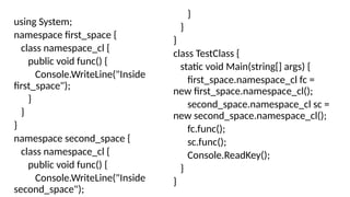 using System;
namespace first_space {
class namespace_cl {
public void func() {
Console.WriteLine("Inside
first_space");
}
}
}
namespace second_space {
class namespace_cl {
public void func() {
Console.WriteLine("Inside
second_space");
}
}
}
class TestClass {
static void Main(string[] args) {
first_space.namespace_cl fc =
new first_space.namespace_cl();
second_space.namespace_cl sc =
new second_space.namespace_cl();
fc.func();
sc.func();
Console.ReadKey();
}
}
 