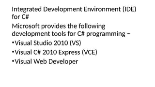 Integrated Development Environment (IDE)
for C#
Microsoft provides the following
development tools for C# programming −
•Visual Studio 2010 (VS)
•Visual C# 2010 Express (VCE)
•Visual Web Developer
 